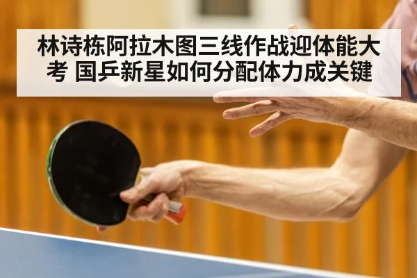 林诗栋阿拉木图三线作战迎体能大考 国乒新星如何分配体力成关键